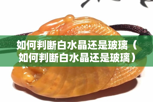 如何判断白水晶还是玻璃（如何判断白水晶还是玻璃）