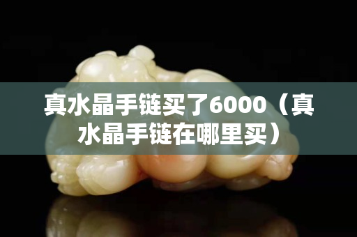 真水晶手链买了6000（真水晶手链在哪里买）