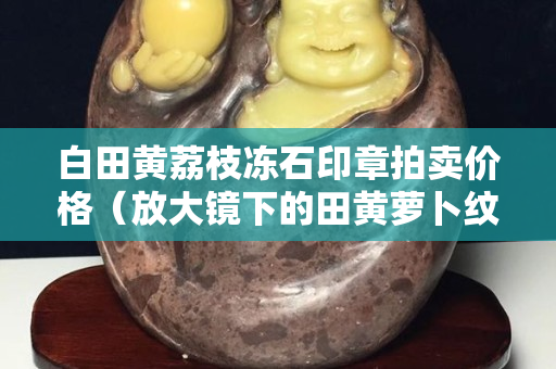 白田黄荔枝冻石印章拍卖价格（放大镜下的田黄萝卜纹）