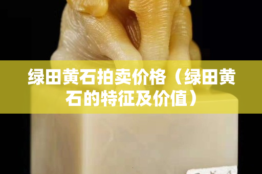 绿田黄石拍卖价格（绿田黄石的特征及价值）