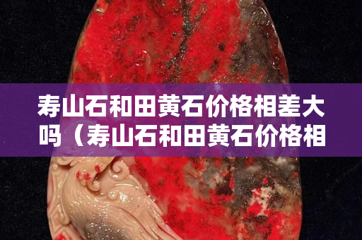 寿山石和田黄石价格相差大吗（寿山石和田黄石价格相差大吗）
