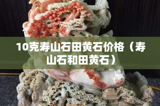 10克寿山石田黄石价格（寿山石和田黄石）