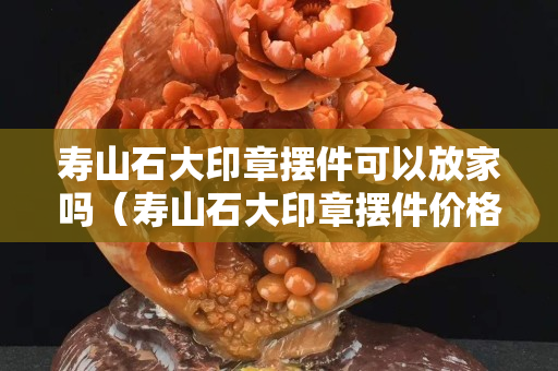 寿山石大印章摆件可以放家吗（寿山石大印章摆件价格）