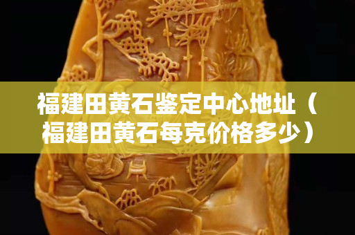福建田黄石鉴定中心地址（福建田黄石每克价格多少）