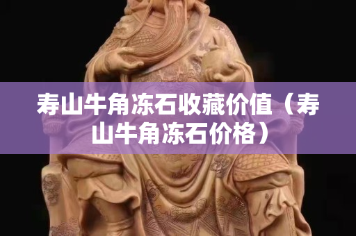 寿山牛角冻石收藏价值（寿山牛角冻石价格）