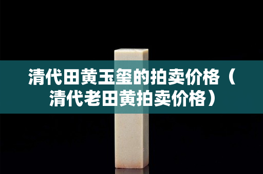 清代田黄玉玺的拍卖价格（清代老田黄拍卖价格）
