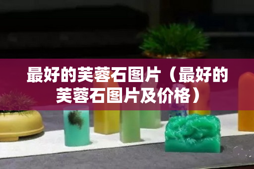 最好的芙蓉石图片（最好的芙蓉石图片及价格）