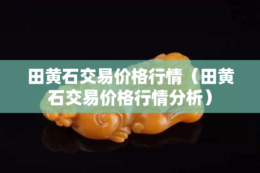 田黄石交易价格行情（田黄石交易价格行情分析）