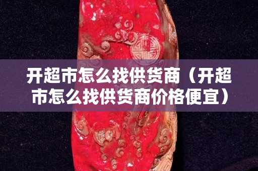 开超市怎么找供货商（开超市怎么找供货商价格便宜）