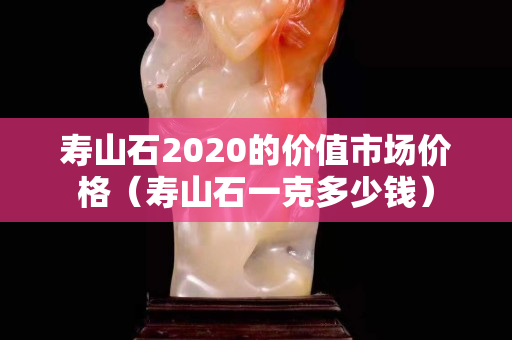 寿山石2020的价值市场价格（寿山石一克多少钱）