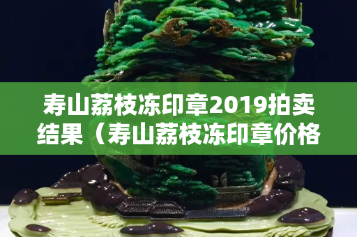 寿山荔枝冻印章2019拍卖结果（寿山荔枝冻印章价格）