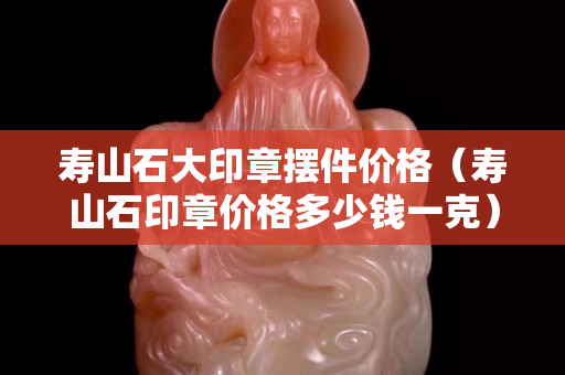 寿山石大印章摆件价格（寿山石印章价格多少钱一克）
