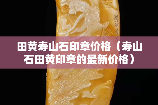 田黄寿山石印章价格（寿山石田黄印章的最新价格）