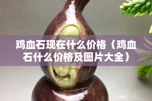 鸡血石现在什么价格（鸡血石什么价格及图片大全）