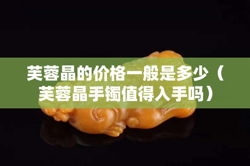 芙蓉晶的价格一般是多少（芙蓉晶手镯值得入手吗）
