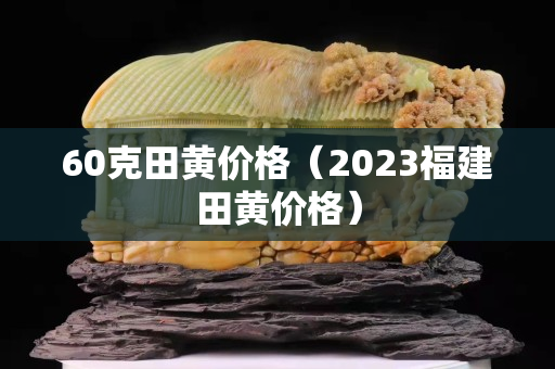 60克田黄价格（2023福建田黄价格）