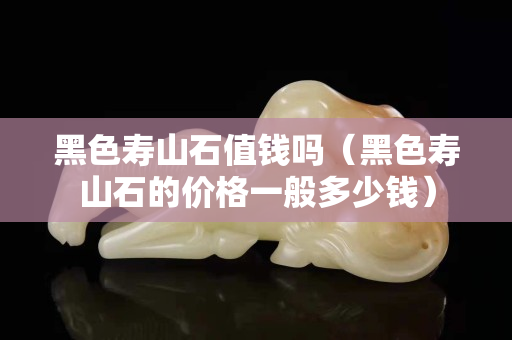 黑色寿山石值钱吗（黑色寿山石的价格一般多少钱）