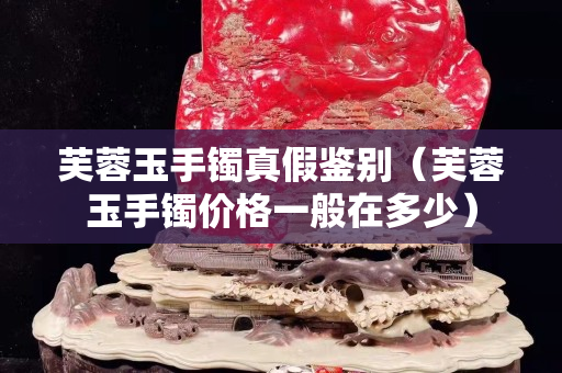 芙蓉玉手镯真假鉴别（芙蓉玉手镯价格一般在多少）