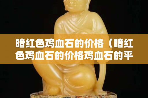 暗红色鸡血石的价格（暗红色鸡血石的价格鸡血石的平安扣）