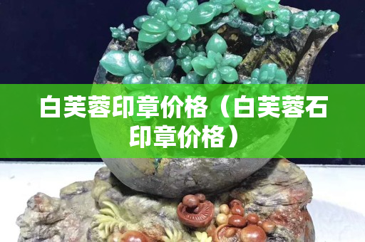 白芙蓉印章价格（白芙蓉石印章价格）