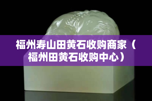 福州寿山田黄石收购商家（福州田黄石收购中心）