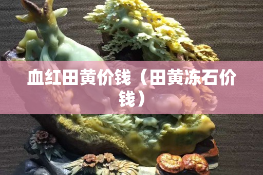血红田黄价钱（田黄冻石价钱）