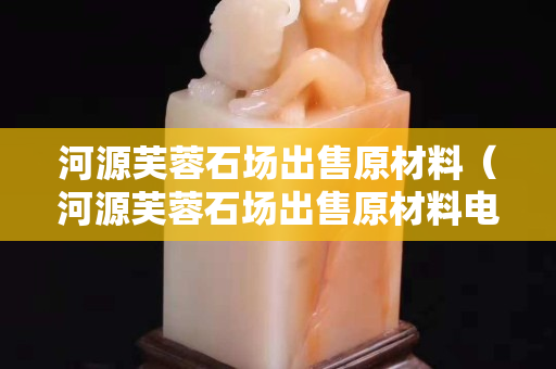 河源芙蓉石场出售原材料（河源芙蓉石场出售原材料电话）