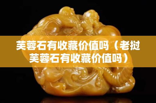 芙蓉石有收藏价值吗（老挝芙蓉石有收藏价值吗）
