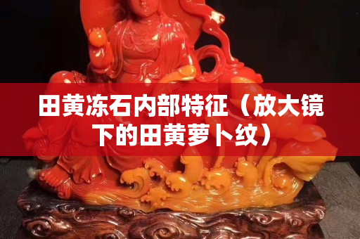 田黄冻石内部特征（放大镜下的田黄萝卜纹）