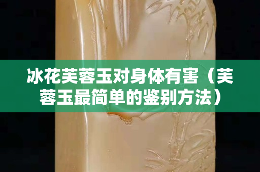 冰花芙蓉玉对身体有害（芙蓉玉最简单的鉴别方法）