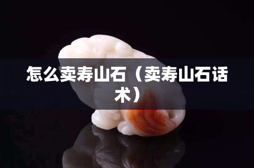 怎么卖寿山石（卖寿山石话术）