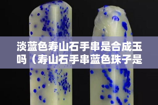 淡蓝色寿山石手串是合成玉吗（寿山石手串蓝色珠子是真的吗）