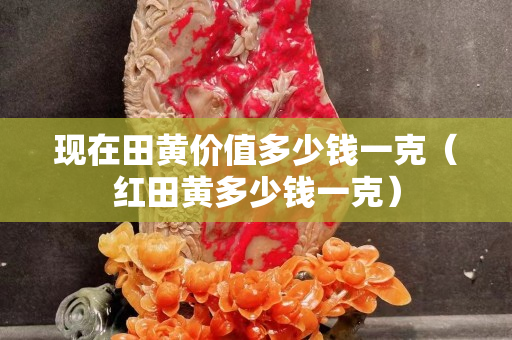 现在田黄价值多少钱一克（红田黄多少钱一克）
