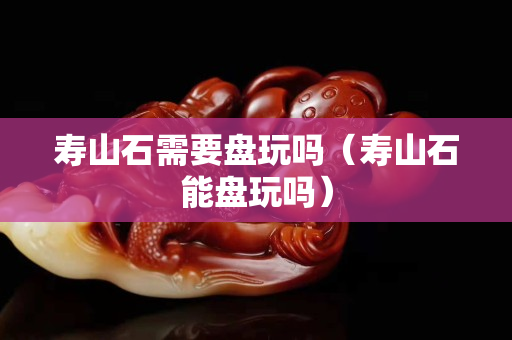 寿山石需要盘玩吗（寿山石能盘玩吗）