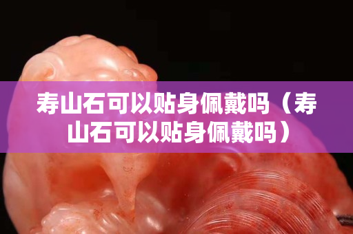 寿山石可以贴身佩戴吗（寿山石可以贴身佩戴吗）