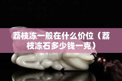 荔枝冻一般在什么价位（荔枝冻石多少钱一克）