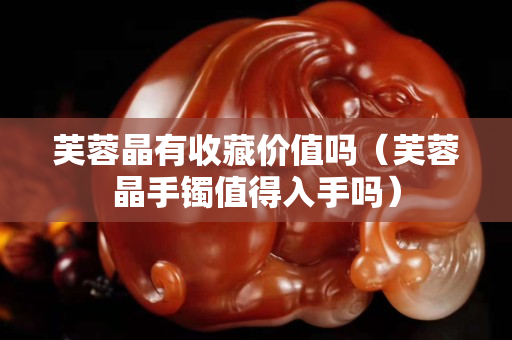 芙蓉晶有收藏价值吗（芙蓉晶手镯值得入手吗）