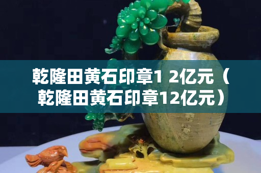 乾隆田黄石印章1 2亿元（乾隆田黄石印章12亿元）