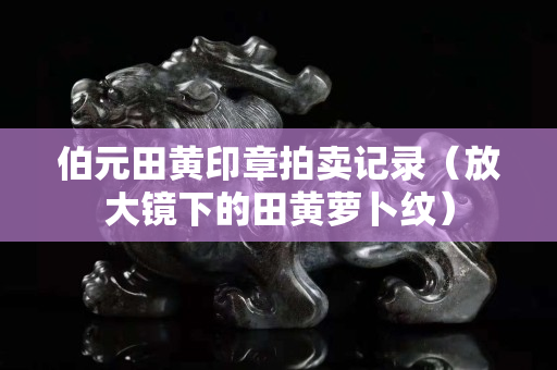 伯元田黄印章拍卖记录（放大镜下的田黄萝卜纹）