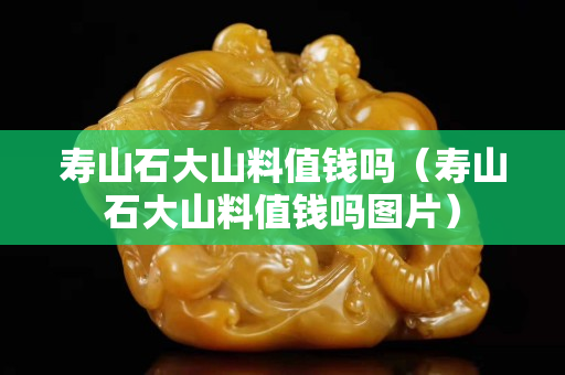 寿山石大山料值钱吗（寿山石大山料值钱吗图片）