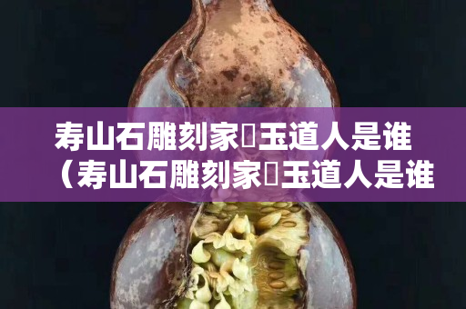 寿山石雕刻家鍊玉道人是谁（寿山石雕刻家鍊玉道人是谁）