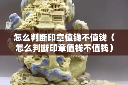 怎么判断印章值钱不值钱（怎么判断印章值钱不值钱）