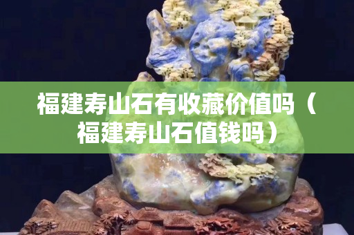 福建寿山石有收藏价值吗（福建寿山石值钱吗）