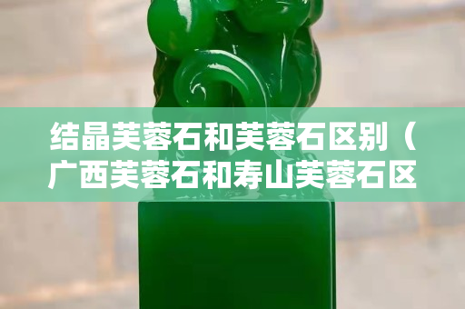 结晶芙蓉石和芙蓉石区别（广西芙蓉石和寿山芙蓉石区别）