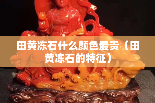 田黄冻石什么颜色最贵（田黄冻石的特征）