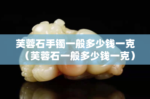 芙蓉石手镯一般多少钱一克（芙蓉石一般多少钱一克）
