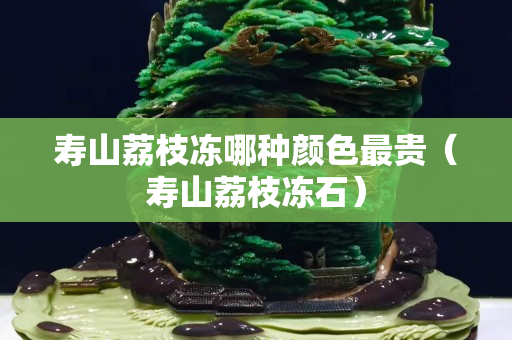 寿山荔枝冻哪种颜色最贵（寿山荔枝冻石）