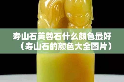 寿山石芙蓉石什么颜色最好（寿山石的颜色大全图片）