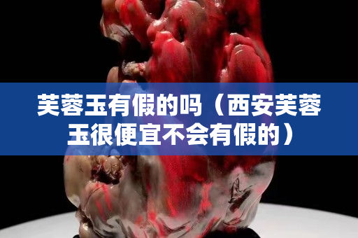 芙蓉玉有假的吗（西安芙蓉玉很便宜不会有假的）