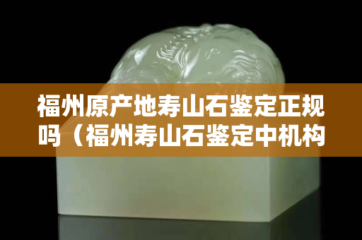 福州原产地寿山石鉴定正规吗（福州寿山石鉴定中机构有哪些）